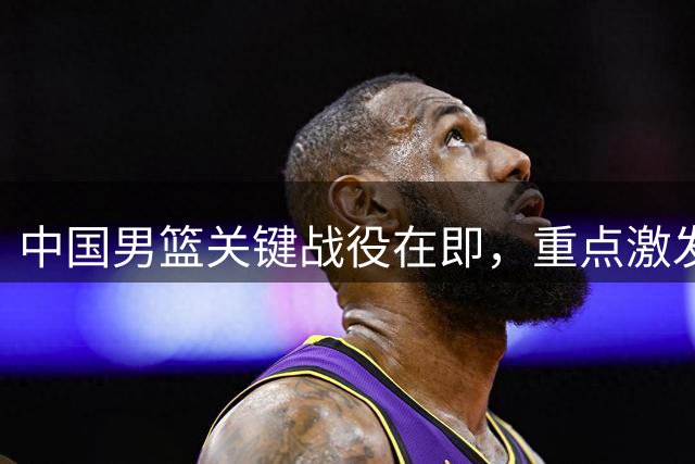 中国男篮关键战役在即，重点激发杨瀚森潜力