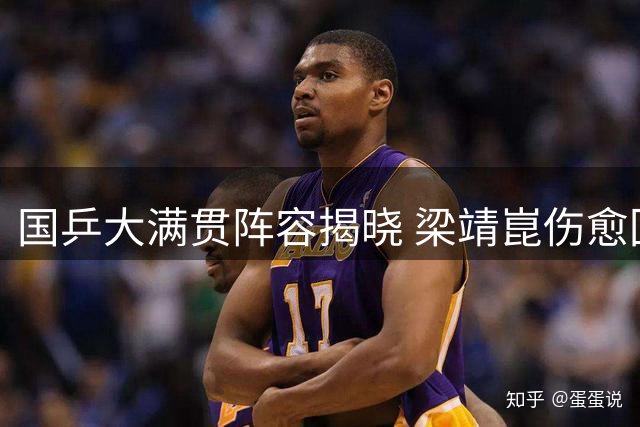 国乒大满贯阵容揭晓 梁靖崑伤愈回归15将出征单打