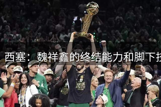 西塞：魏祥鑫的终结能力和脚下技术好，但现在语言关还没过