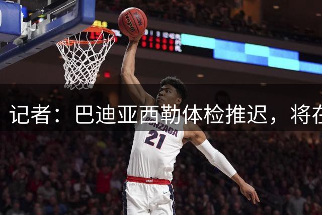记者：巴迪亚西勒体检推迟，将在周二晚至周三白天抵达意大利