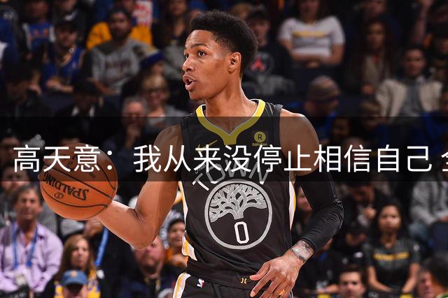 高天意：我从来没停止相信自己 全队在如此艰难时拿到3分非常重要